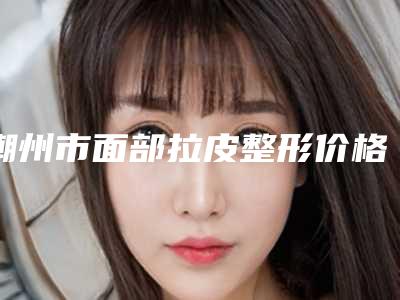 潮州市面部拉皮整形价格表2025更新发布(近6个月均价为:34188元)