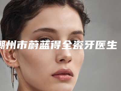 潮州市蔚蓝得全瓷牙医生排名前十强强大汇总-潮州市陈运祥口腔医生