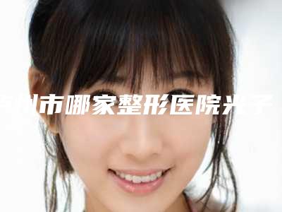 泸州市哪家整形医院光子美白美白做的比较好(泸州紫荆杨氏医学整形美容机构技术专业审美在线)
