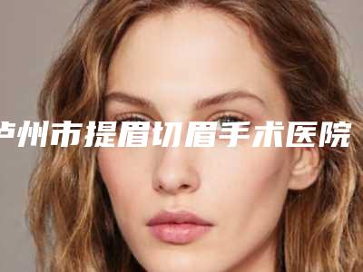泸州市提眉切眉手术医院上榜清单前十名私立盘点(泸州市提眉切眉手术整形医院)