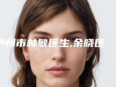泸州市林敏医生,余晓医生那个好-余晓医师技术优势介绍_案例