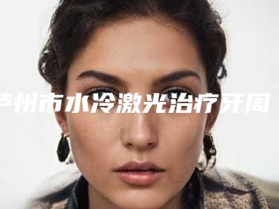 泸州市水冷激光治疗牙周炎口腔医生排行实力比较强劲的医生有哪些-泸州市水冷激光治疗牙周炎医生医美5强实力口碑盘点-附价格