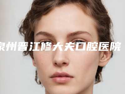 泉州晋江修大夫口腔医院看牙好不好-附价格价位表新出
