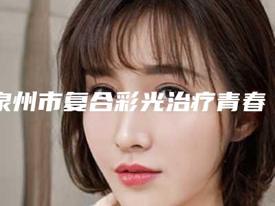 泉州市复合彩光治疗青春痘医生口碑排行前十口碑pk-贺宝阵医生正规医院_更专业