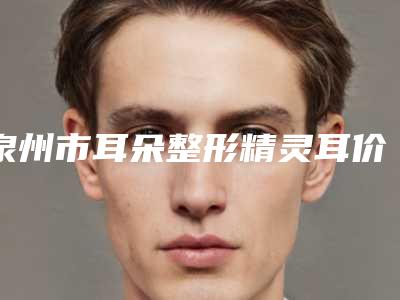 泉州市耳朵整形精灵耳价格(价目)表2025版正式官宣-近8个月均价为48072元