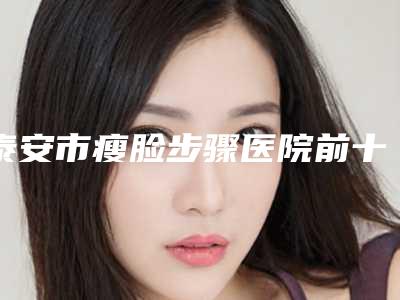 泰安市瘦脸步骤医院前十佳排行年度汇合(泰安韩美整形美容有限公司泰安韩美整形美容门诊部服务口碑都跟得上)