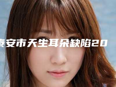 泰安市天生耳朵缺陷2025价格表更新-泰安市天生耳朵缺陷术后费用多少钱