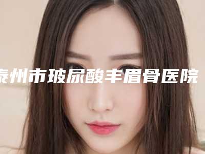 泰州市玻尿酸丰眉骨医院排行前十可靠榜单公布-排名靠前泰州市整形医院