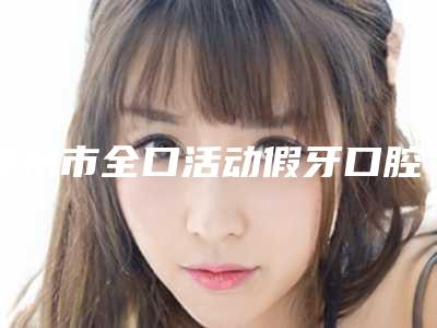 泰州市全口活动假牙口腔医生实力问鼎攻略已备好-泰州市全口活动假牙口腔医生