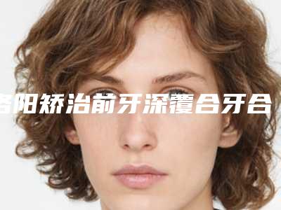 洛阳矫治前牙深覆合牙合的价格具体是如何决定的