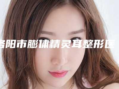 洛阳市膨体精灵耳整形医生口碑排行前十名整理大盘点-宋睿智医生便宜又好