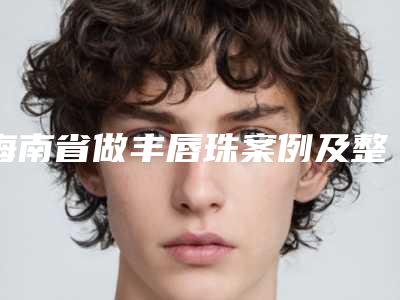 海南省做丰唇珠案例及整形价格表-海南省做丰唇珠一般费用是多少钱