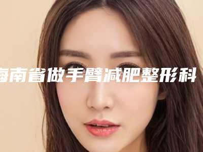 海南省做手臂减肥整形科价格表标准更新-均价做手臂减肥13333元