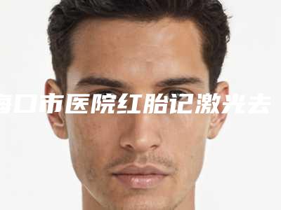海口市医院红胎记激光去除-海口金澳国际医疗美容排行榜前三私立领衔