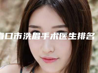 海口市洗眉手术医生排名榜敲定-海口市洗眉手术医生