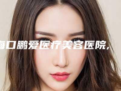 海口鹏爱医疗美容医院,海南纯与美医疗投资管理股份有限公司实力在线PK