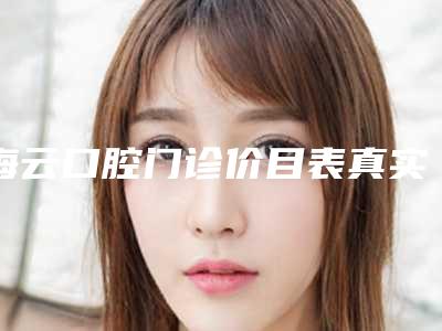 海云口腔门诊价目表真实版本上线附纠正牙齿点歪案例