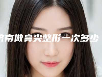 济南做鼻尖整形一次多少钱(鼻尖整形需要多少钱)