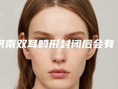 济南双耳畸形封闭后会有什么不良的影响吗