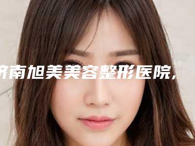 济南旭美美容整形医院,济南星氧医美整形技术比拼