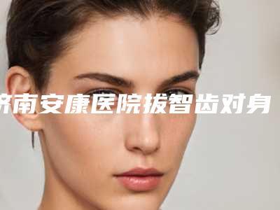 济南安康医院拔智齿对身体有哪些影响