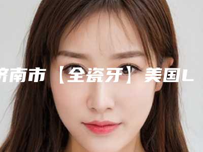 济南市【全瓷牙】美国LAVA价格表(价目表)费用明细公开-济南市【全瓷牙】美国LAVA价格
