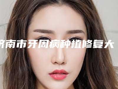 济南市牙周病种植修复大概多少钱-济南市牙周病种植修复医院上榜清单综合实力超全盘点