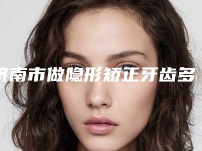 济南市做隐形矫正牙齿多少钱-济南市做隐形矫正牙齿医院排名前三名名单公布