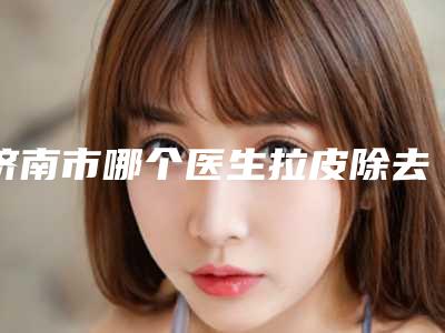 济南市哪个医生拉皮除去下睑皱纹好(王兰磊医生解锁前三强)