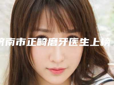 济南市正畸磨牙医生上榜名单十强女生必看名单-济南市正畸磨牙口腔医生