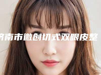 济南市微创切式双眼皮整形美容医院(济南蝶蜕变医疗美容大牌子资质各方面放心~)