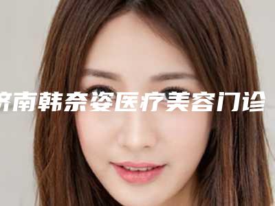 济南韩奈姿医疗美容门诊部价格表2025展示附大腿抽脂填充案例