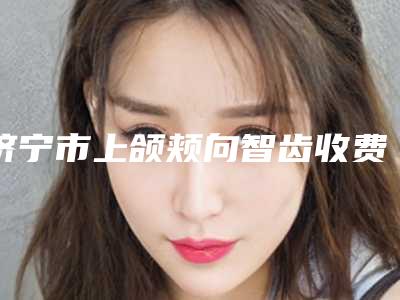 济宁市上颌颊向智齿收费明细_口碑评价-济宁市上颌颊向智齿价格