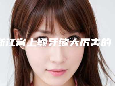 浙江省上颚牙缝大厉害的医生(刘忠臣医生口碑自查盘点)