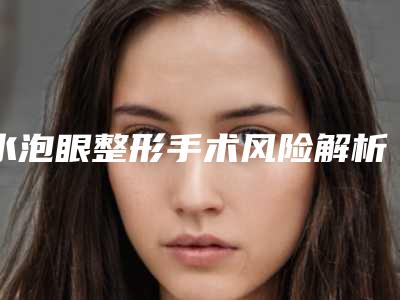 水泡眼整形手术风险解析,水泡眼整形后有哪些风险并发症