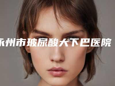 永州市玻尿酸大下巴医院上榜名单前十佳实力整合-宁远县清水桥镇卫生院