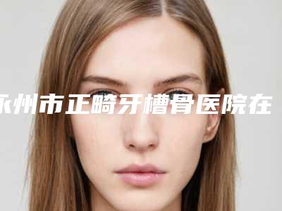 永州市正畸牙槽骨医院在榜清单你更看好哪一家(永州市正畸牙槽骨口腔医院去过都说好)