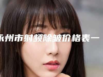 永州市射频除皱价格表一览表-永州市射频除皱价格行情
