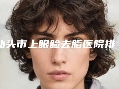 汕头市上眼睑去脂医院排行前十名年度公开-排名靠前汕头市整形医院