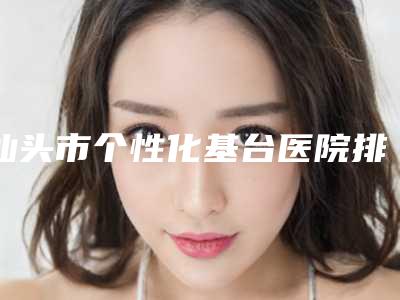 汕头市个性化基台医院排行前十哪个口碑好(汕头市个性化基台口腔医院夺得前三)