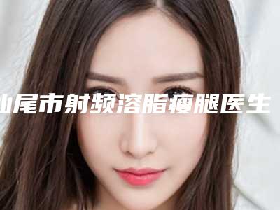汕尾市射频溶脂瘦腿医生前十排行榜权威上线-汕尾市射频溶脂瘦腿整形医生