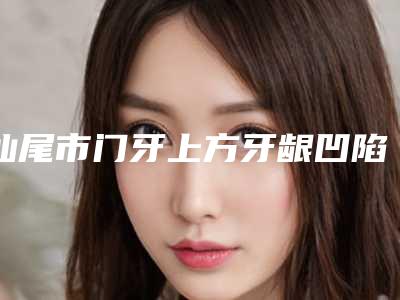 汕尾市门牙上方牙龈凹陷价位表全新真实内部-汕尾市门牙上方牙龈凹陷价格