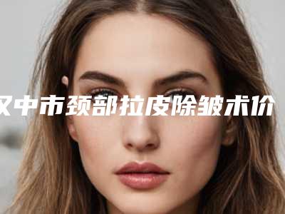 汉中市颈部拉皮除皱术价位表全新更新-汉中市颈部拉皮除皱术价格与优势