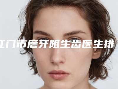 江门市磨牙阻生齿医生排名榜top10强重磅介绍-江门市磨牙阻生齿口腔医生