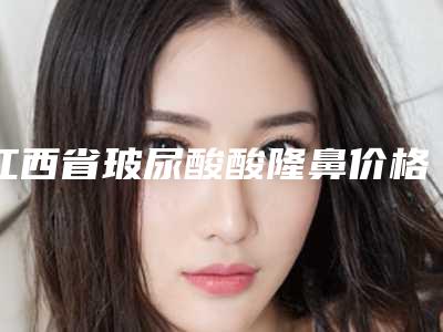 江西省玻尿酸酸隆鼻价格表近期(玻尿酸酸隆鼻均价为:33711元)