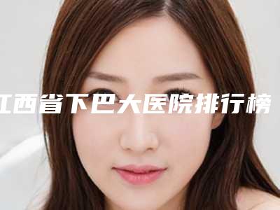 江西省下巴大医院排行榜前十整理汇总(江西省下巴大整形医院)