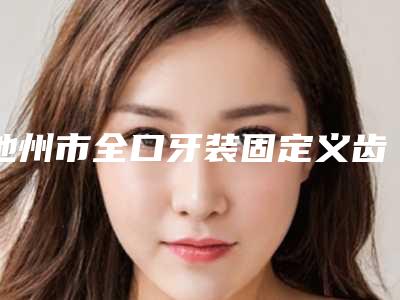 池州市全口牙装固定义齿在榜名单从技术实力审美来测评-池州市全口牙装固定义齿口腔医生