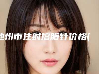 池州市注射溶脂针价格(价目)全新版曝出(注射溶脂针术大约多少钱)