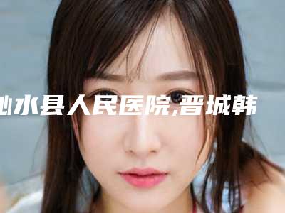 沁水县人民医院,晋城韩尚韩医疗美容门诊部人气口碑实力汇总