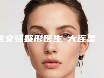 沈文强整形医生-大连星妍医疗美容沈文强医师手术啥风格多少钱